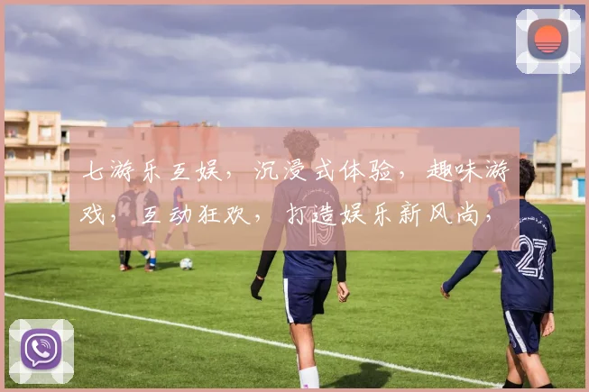 七游乐互娱，沉浸式体验，趣味游戏，互动狂欢，打造娱乐新风尚，三大亮点一网打尽